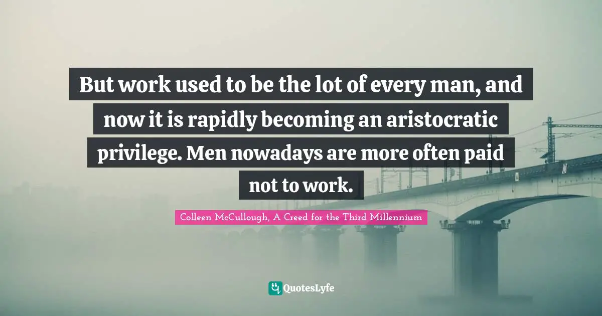 But work used to be the lot of every man, and now it is rapidly becoming an aristocratic privilege. Men nowadays are more often paid not to work.