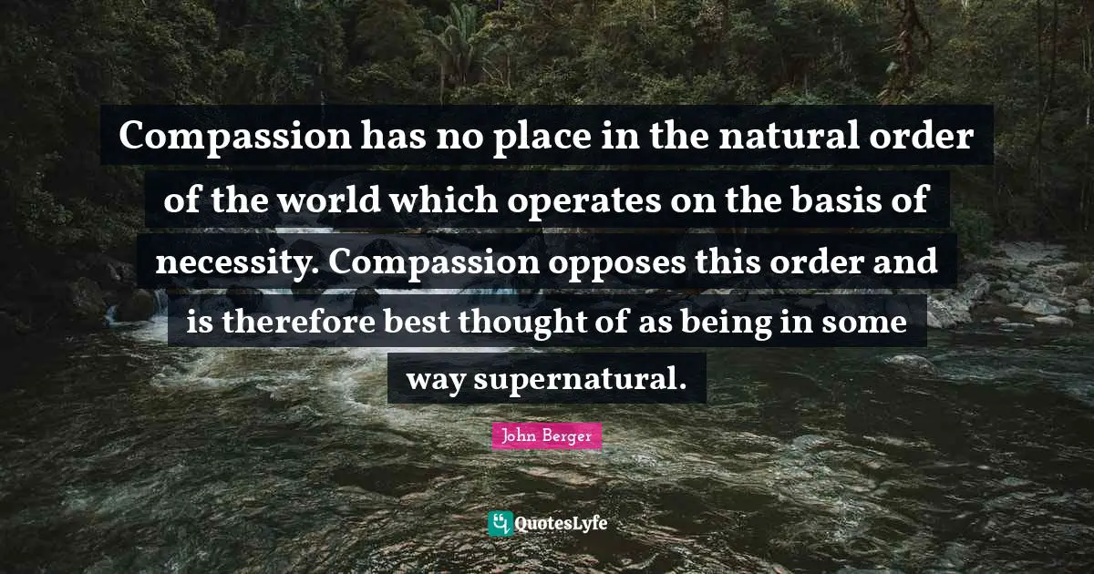 John Berger Quotes: "Compassion has no place in the natural order of the world which operates on the basis of necessity. Compassion opposes this order and is therefore best thought of as being in some way supernatural."