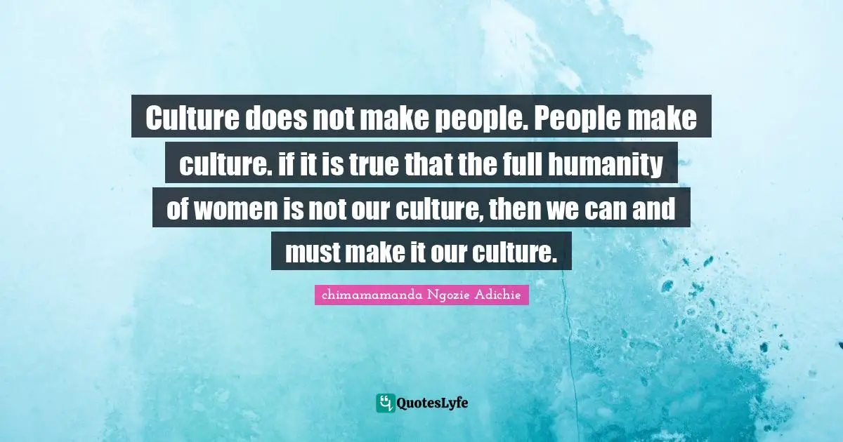 Culture does not make people. People make culture. if it is true that the full humanity of women is not our culture, then we can and must make it our culture.