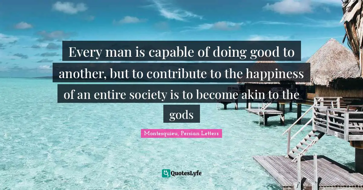 Every man is capable of doing good to another, but to contribute to the happiness of an entire society is to become akin to the gods