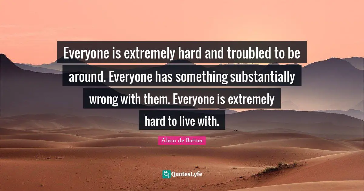 Everyone is extremely hard and troubled to be around. Everyone has something substantially wrong with them. Everyone is extremely hard to live with.