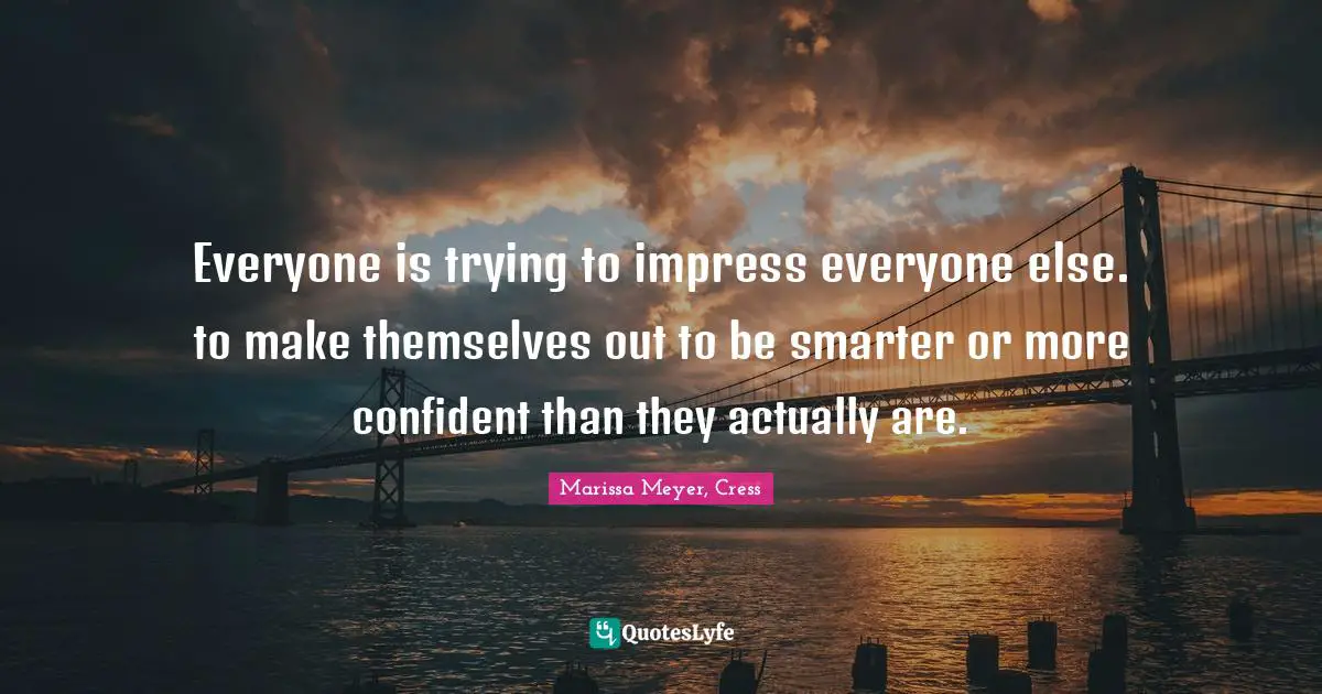 Everyone is trying to impress everyone else. to make themselves out to be smarter or more confident than they actually are.