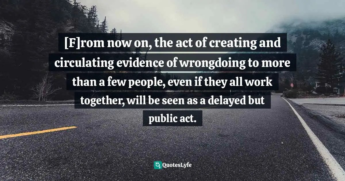 Responsibility Internet Quotes: "[F]rom now on, the act of creating and circulating evidence of wrongdoing to more than a few people, even if they all work together, will be seen as a delayed but public act."