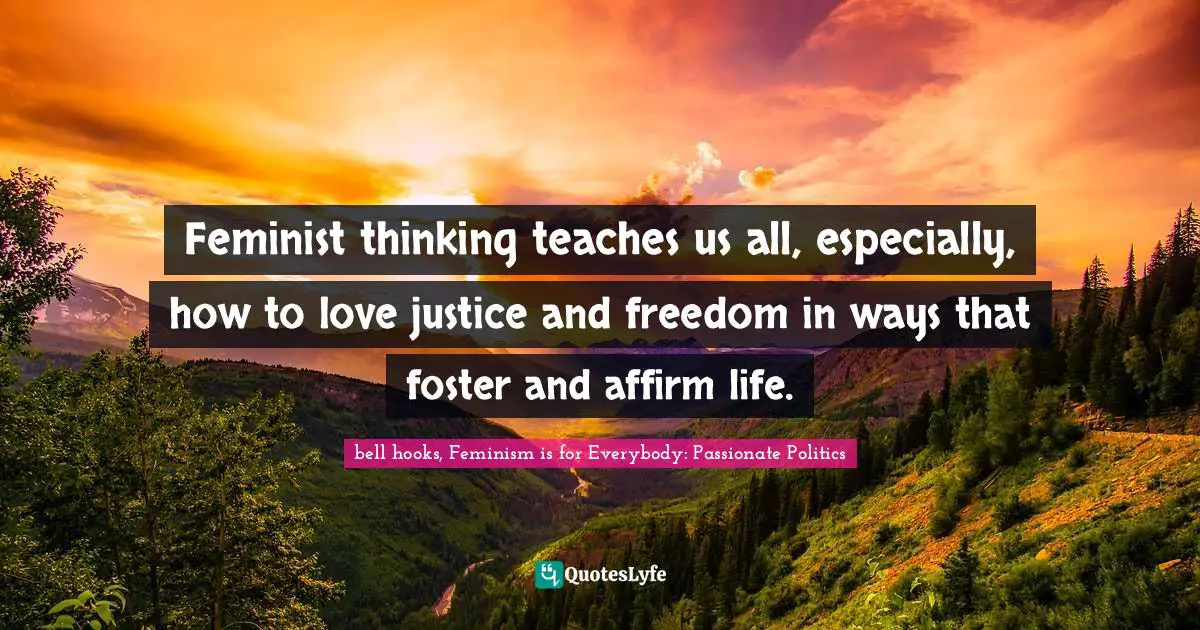 Bell Hooks, Feminism Is For Everybody: Passionate Politics Quotes: "Feminist thinking teaches us all, especially, how to love justice and freedom in ways that foster and affirm life."