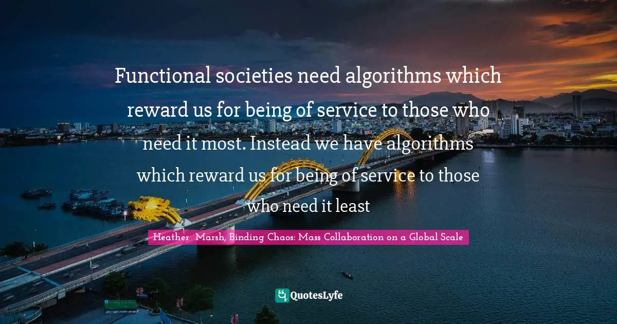 Heather Marsh Quotes: "Functional societies need algorithms which reward us for being of service to those who need it most. Instead we have algorithms which reward us for being of service to those who need it least"