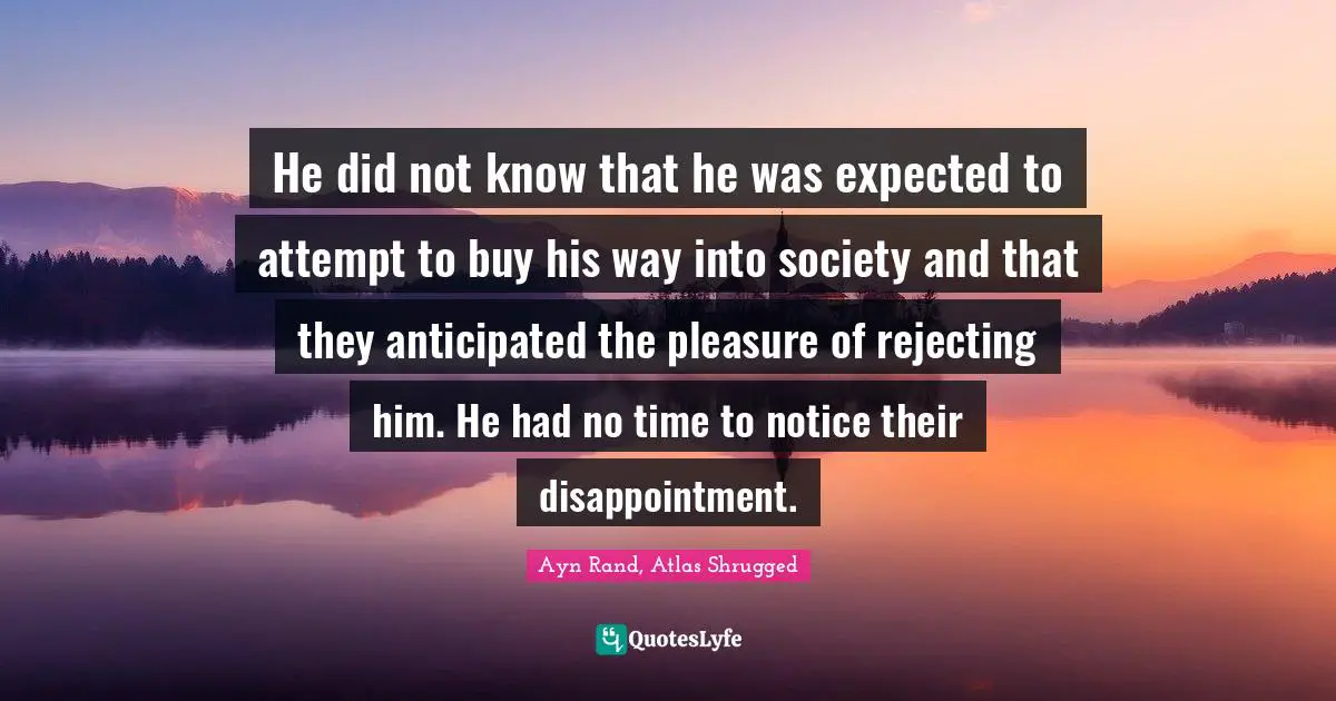 Hank Rearden Quotes: "He did not know that he was expected to attempt to buy his way into society and that they anticipated the pleasure of rejecting him. He had no time to notice their disappointment."