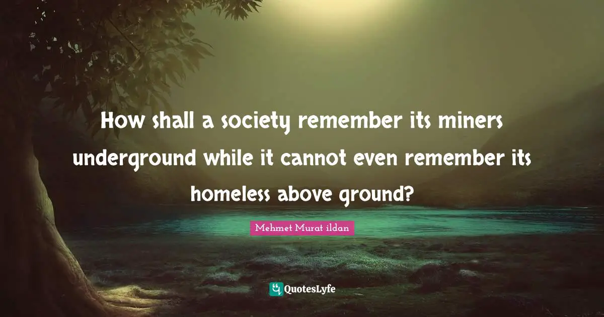 How shall a society remember its miners underground while it cannot even remember its homeless above ground?