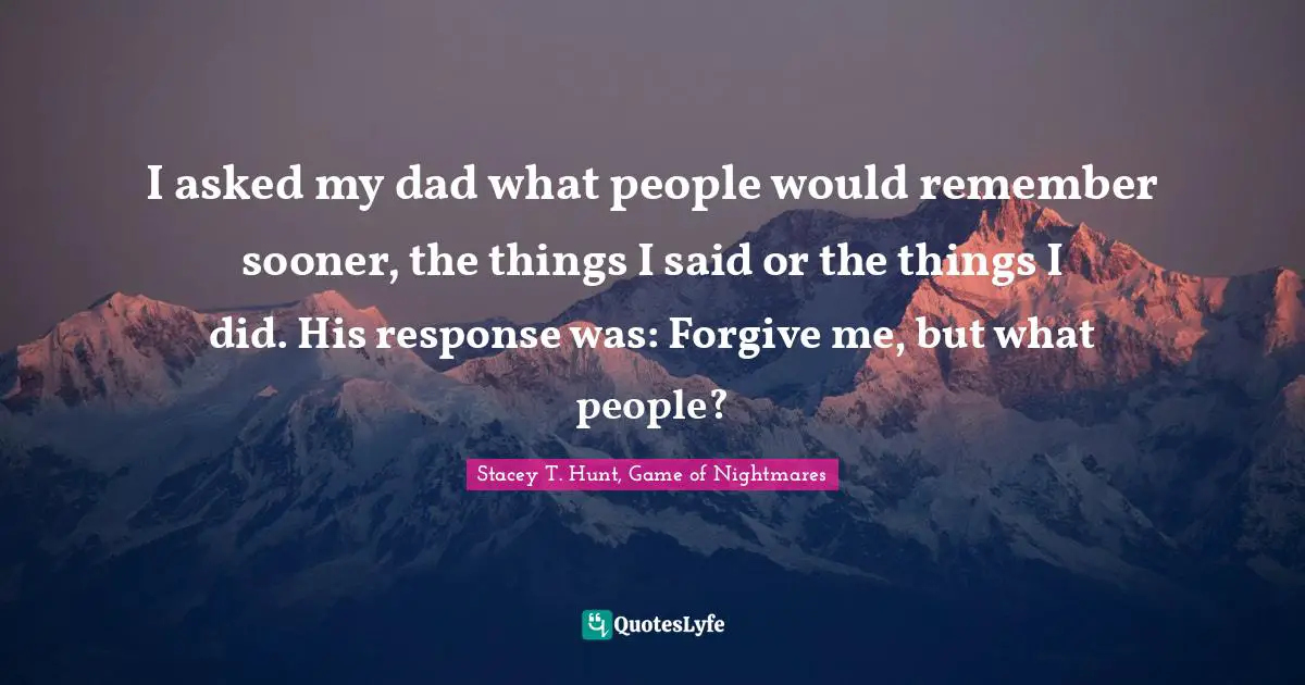 I asked my dad what people would remember sooner, the things I said or the things I did. His response was: Forgive me, but what people?