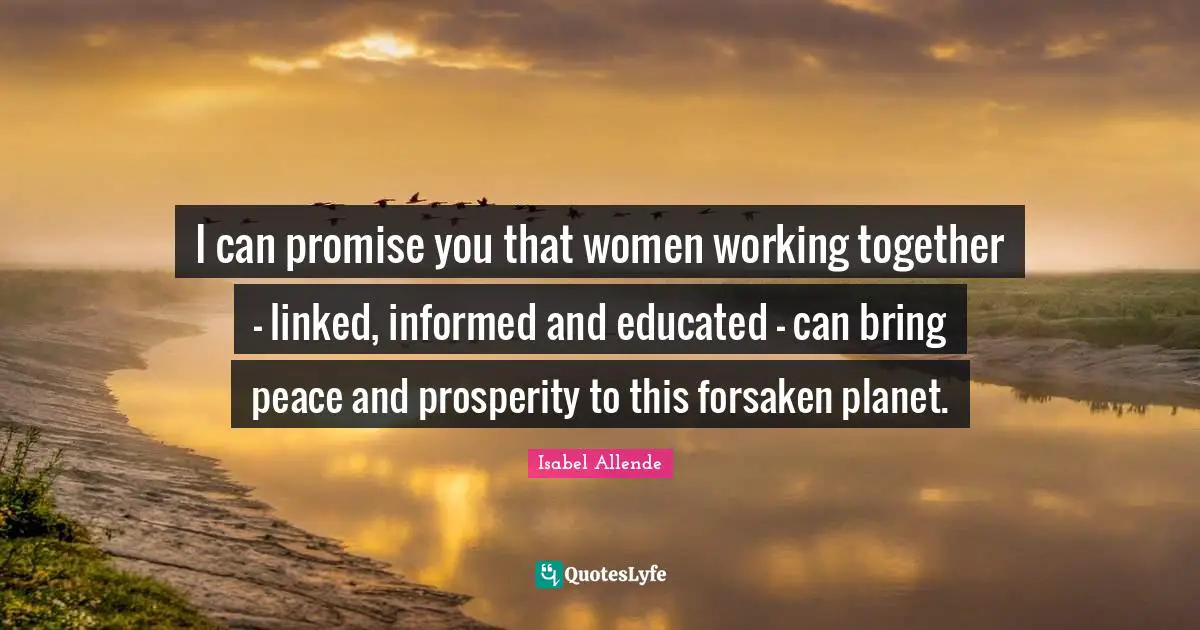 I can promise you that women working together – linked, informed and educated – can bring peace and prosperity to this forsaken planet.