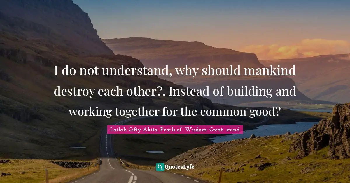 I do not understand, why should mankind destroy each other?. Instead of building and working together for the common good?