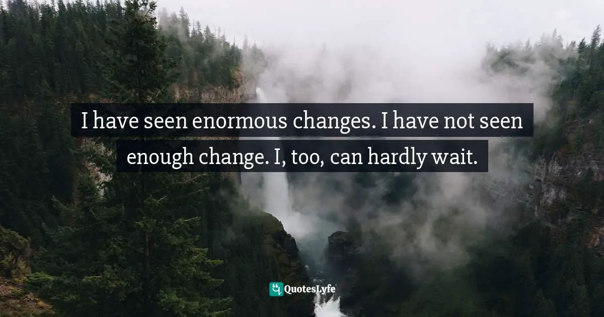 I have seen enormous changes. I have not seen enough change. I, too, can hardly wait.