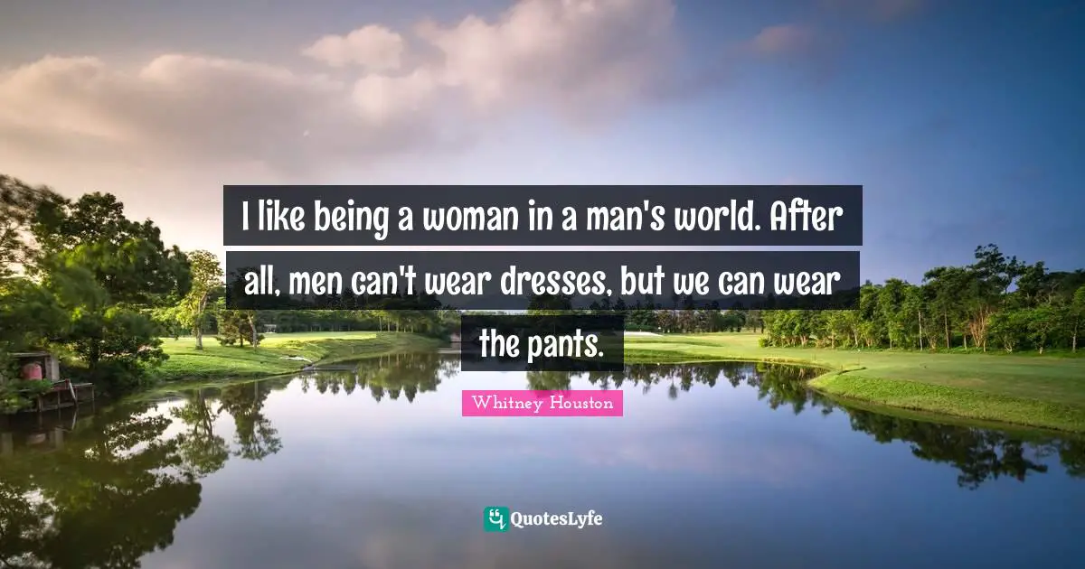 I like being a woman in a man's world. After all, men can't wear dresses, but we can wear the pants.