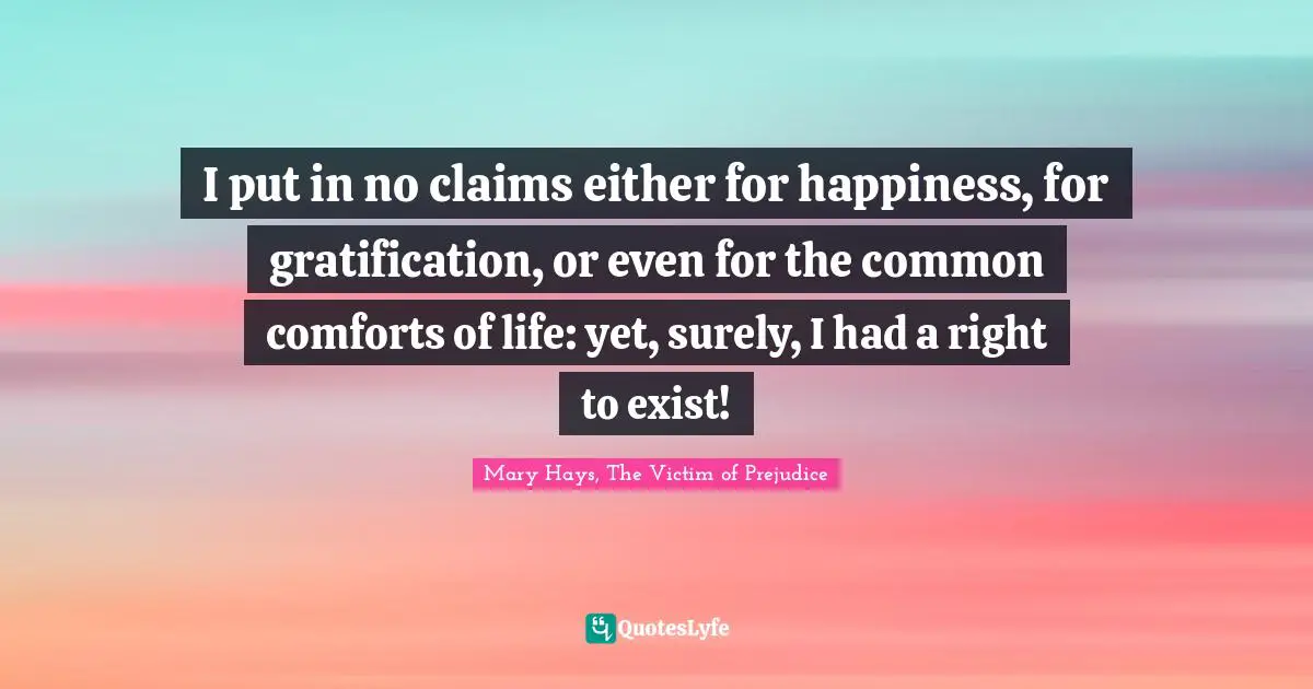 I put in no claims either for happiness, for gratification, or even for the common comforts of life: yet, surely, I had a right to exist!