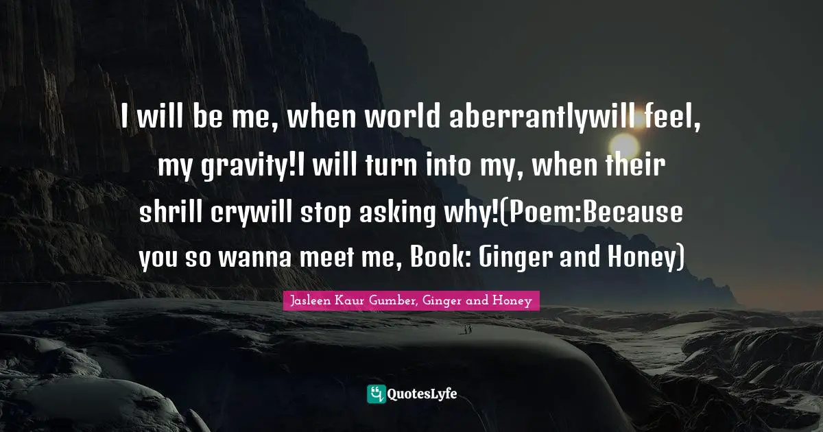 Jasleen Kaur Gumber Quotes: "I will be me, when world aberrantlywill feel, my gravity!I will turn into my, when their shrill crywill stop asking why!(Poem:Because you so wanna meet me, Book: Ginger and Honey)"