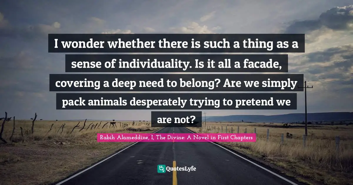 Individuality Quotes: "I wonder whether there is such a thing as a sense of individuality. Is it all a facade, covering a deep need to belong? Are we simply pack animals desperately trying to pretend we are not?"