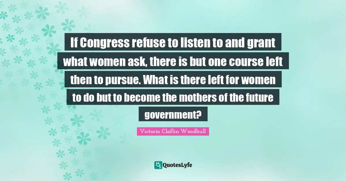 If Congress refuse to listen to and grant what women ask, there is but one course left then to pursue. What is there left for women to do but to become the mothers of the future government?