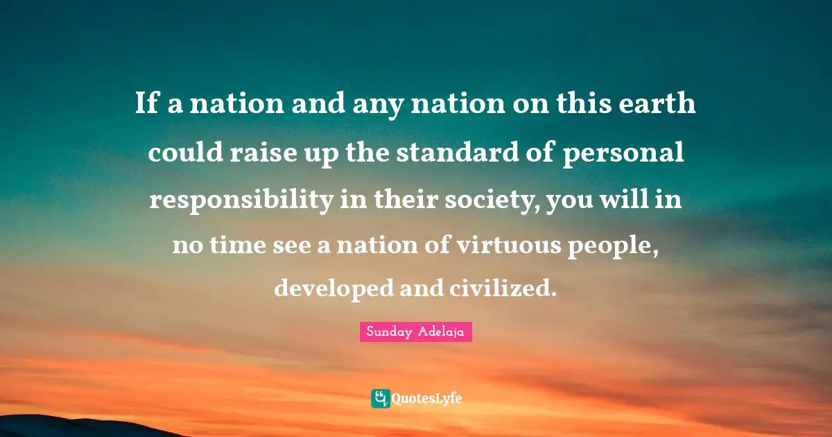 If a nation and any nation on this earth could raise up the standard of personal responsibility in their society, you will in no time see a nation of virtuous people, developed and civilized.