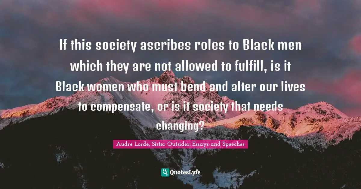 If this society ascribes roles to Black men which they are not allowed to fulfill, is it Black women who must bend and alter our lives to compensate, or is it society that needs changing?