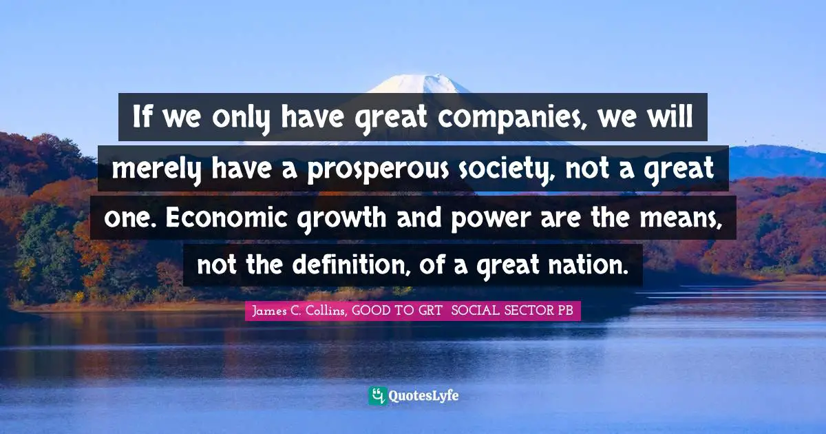 If we only have great companies, we will merely have a prosperous society, not a great one. Economic growth and power are the means, not the definition, of a great nation.