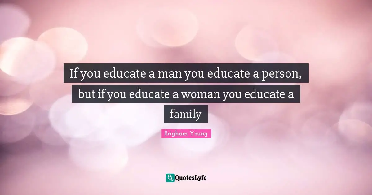 If you educate a man you educate a person, but if you educate a woman you educate a family