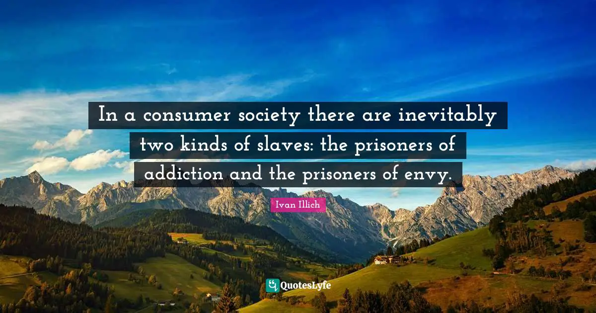 In a consumer society there are inevitably two kinds of slaves: the prisoners of addiction and the prisoners of envy.