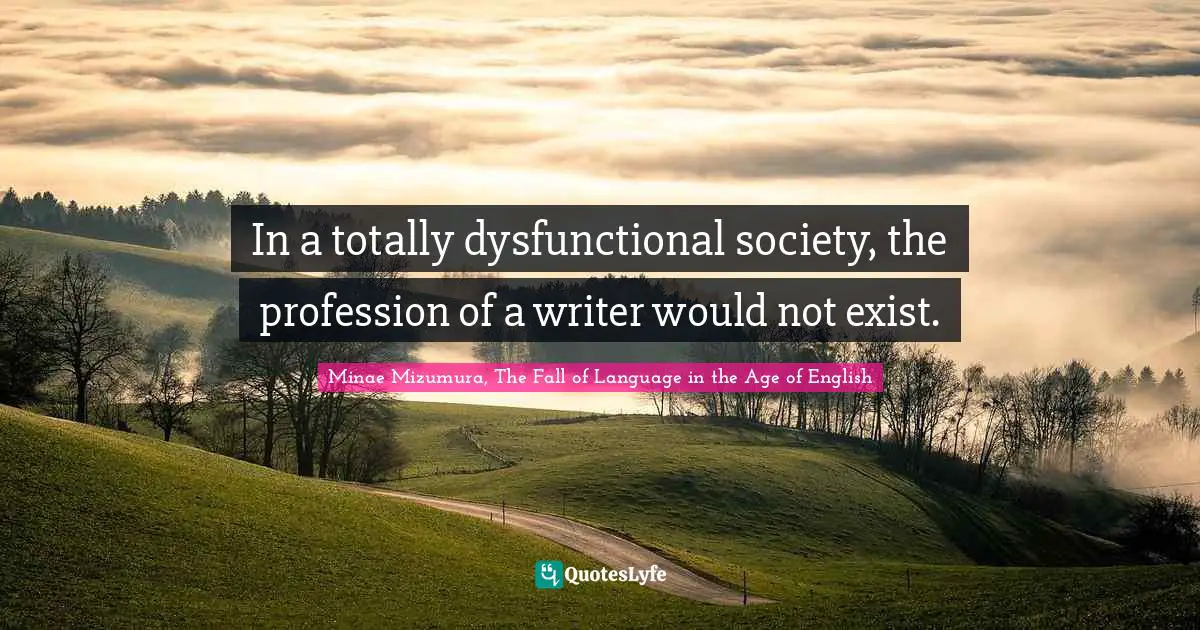 Minae Mizumura, The Fall Of Language In The Age Of English Quotes: "In a totally dysfunctional society, the profession of a writer would not exist."