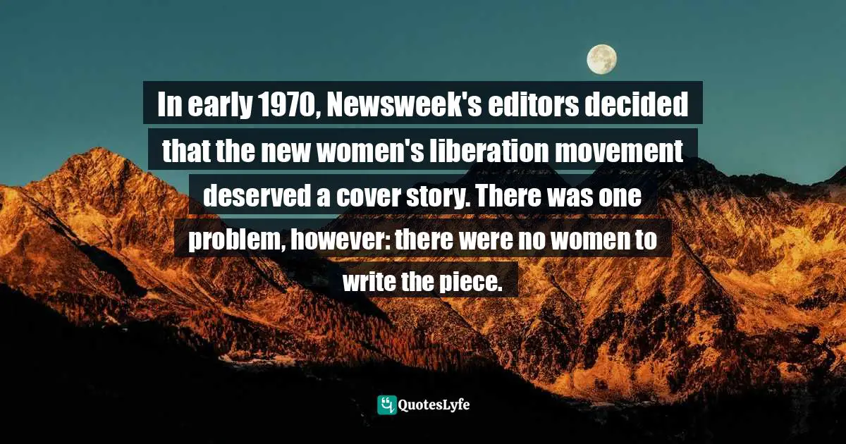 In early 1970, Newsweek's editors decided that the new women's liberation movement deserved a cover story. There was one problem, however: there were no women to write the piece.