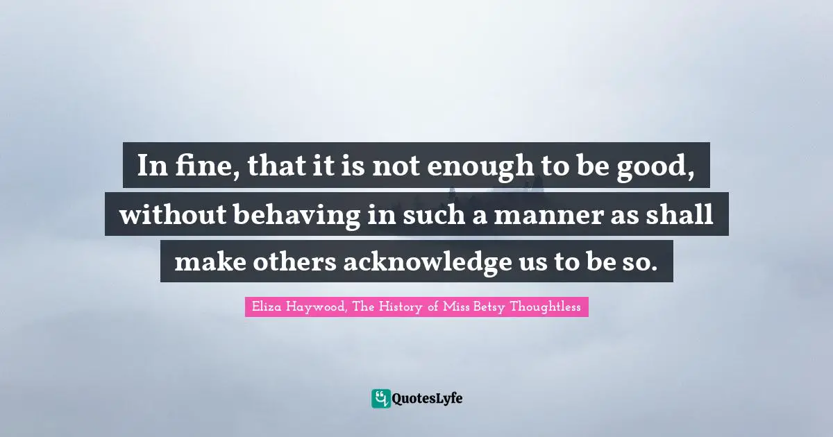 In fine, that it is not enough to be good, without behaving in such a manner as shall make others acknowledge us to be so.