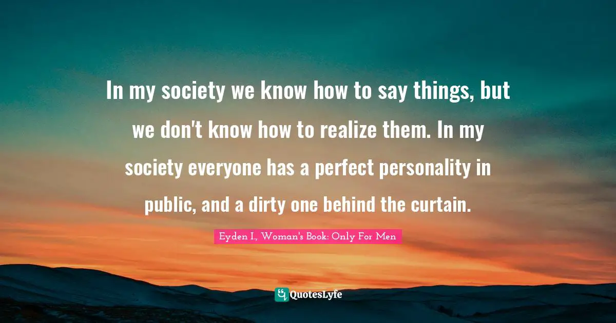 In my society we know how to say things, but we don't know how to realize them. In my society everyone has a perfect personality in public, and a dirty one behind the curtain.