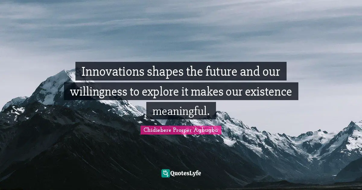 Innovations shapes the future and our willingness to explore it makes our existence meaningful.