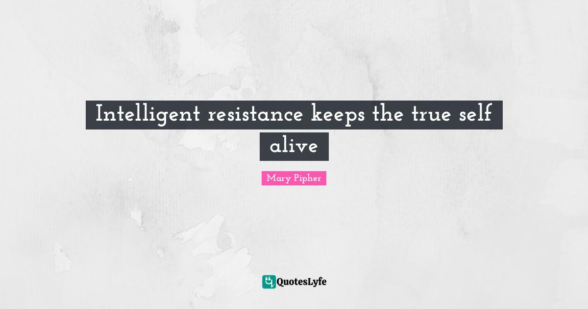 Mary Pipher Quotes: "Intelligent resistance keeps the true self alive"