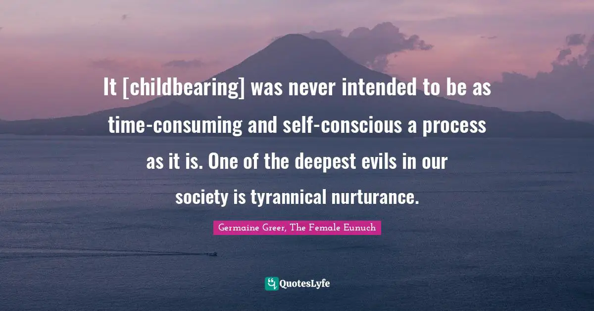 It [childbearing] was never intended to be as time-consuming and self-conscious a process as it is. One of the deepest evils in our society is tyrannical nurturance.