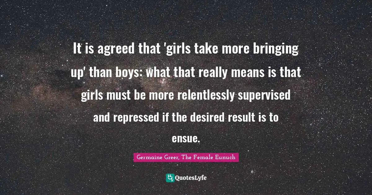 It is agreed that 'girls take more bringing up' than boys: what that really means is that girls must be more relentlessly supervised and repressed if the desired result is to ensue.