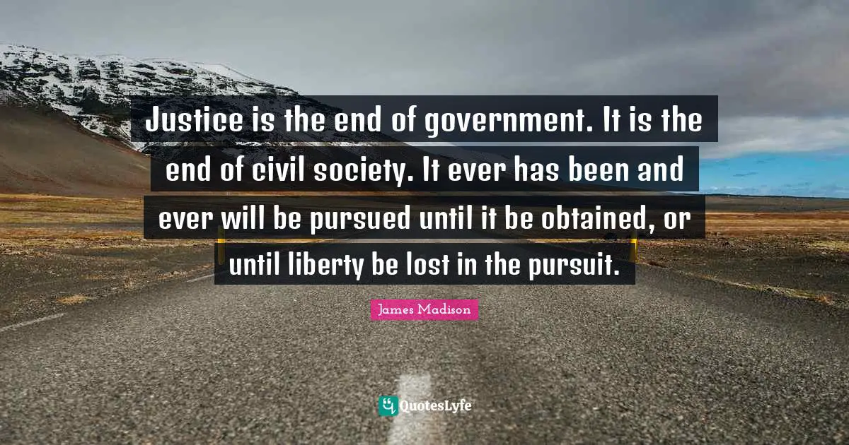 Justice is the end of government. It is the end of civil society. It ever has been and ever will be pursued until it be obtained, or until liberty be lost in the pursuit.