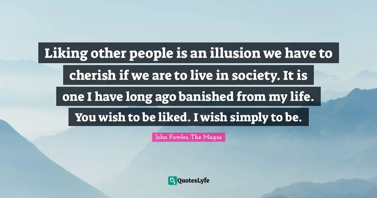 Liking other people is an illusion we have to cherish if we are to live in society. It is one I have long ago banished from my life. You wish to be liked. I wish simply to be.