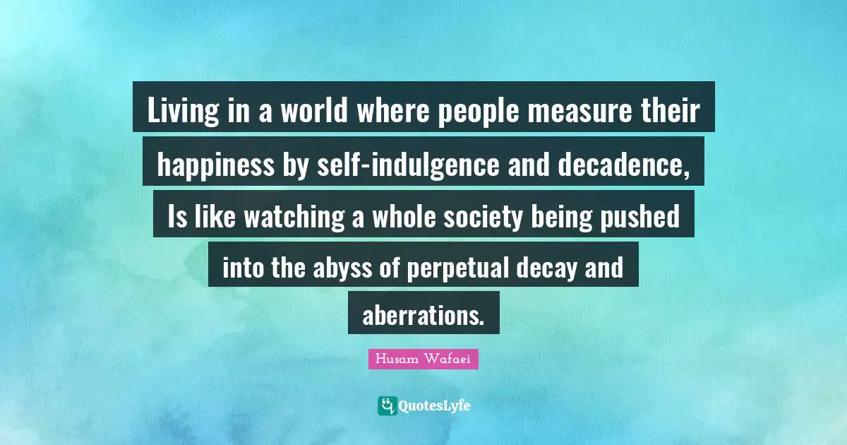 Living in a world where people measure their happiness by self-indulgence and decadence, Is like watching a whole society being pushed into the abyss of perpetual decay and aberrations.