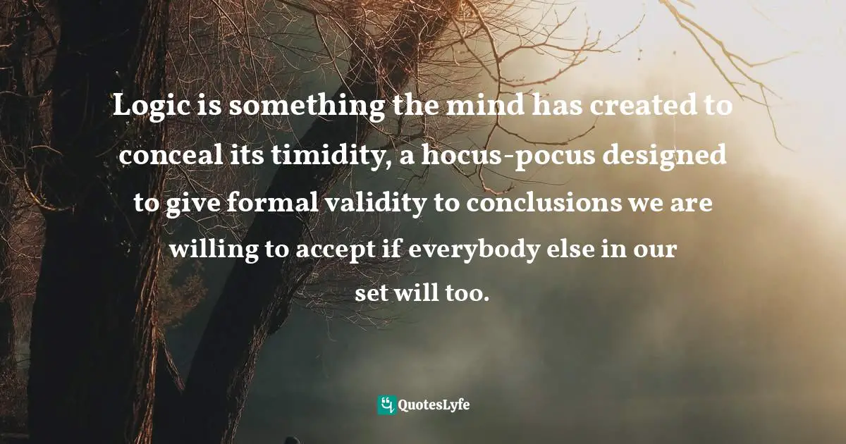 Logic is something the mind has created to conceal its timidity, a hocus-pocus designed to give formal validity to conclusions we are willing to accept if everybody else in our set will too.