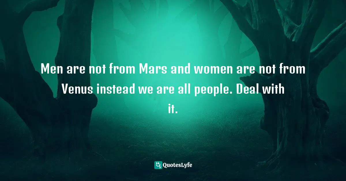 Men are not from Mars and women are not from Venus instead we are all people. Deal with it.