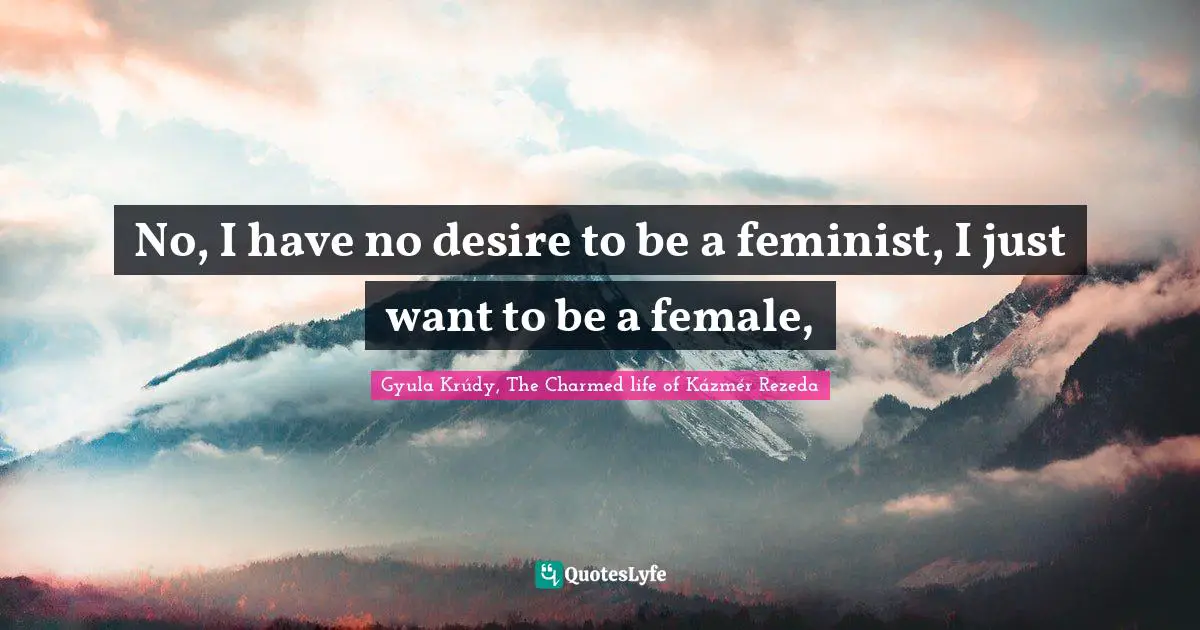 No, I have no desire to be a feminist, I just want to be a female, 