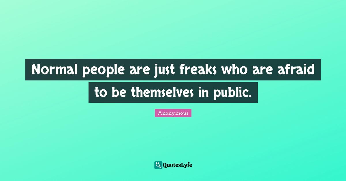 Normal people are just freaks who are afraid to be themselves in public.