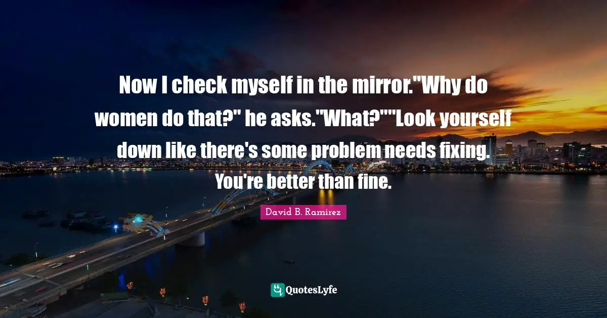 Now I check myself in the mirror."Why do women do that?" he asks."What?""Look yourself down like there's some problem needs fixing. You're better than fine.