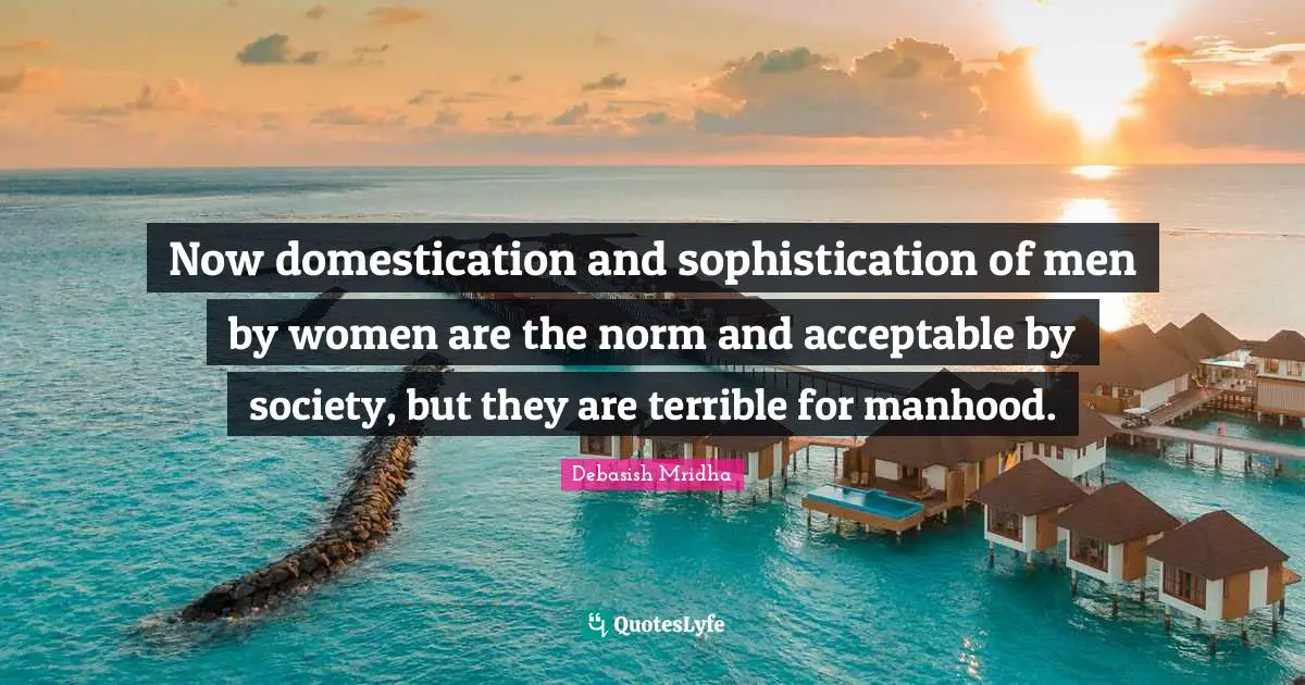 Domestication Quotes: "Now domestication and sophistication of men by women are the norm and acceptable by society, but they are terrible for manhood."