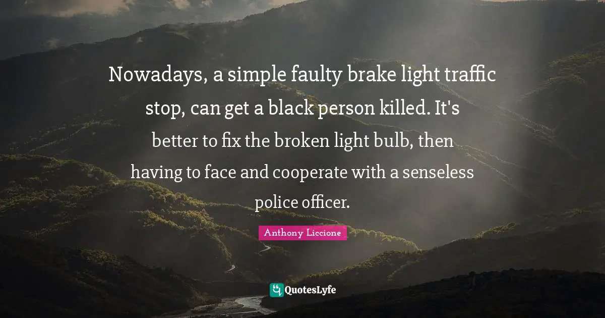 Unite Quotes: "Nowadays, a simple faulty brake light traffic stop, can get a black person killed. It's better to fix the broken light bulb, then having to face and cooperate with a senseless police officer."