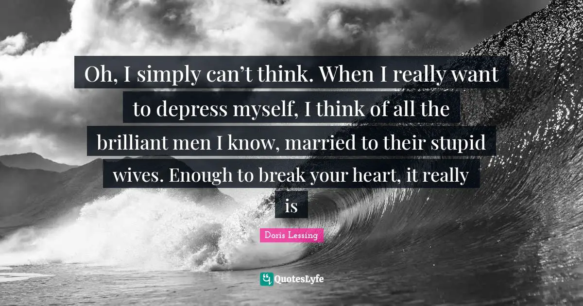 Oh, I simply can’t think. When I really want to depress myself, I think of all the brilliant men I know, married to their stupid wives. Enough to break your heart, it really is