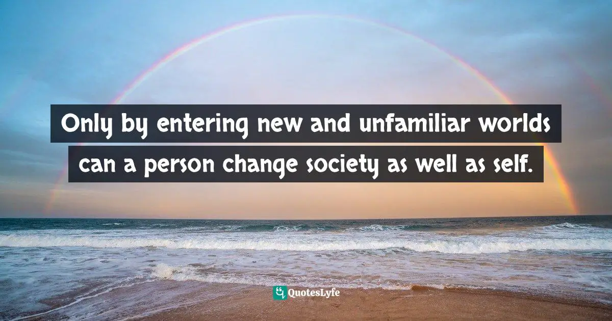Only by entering new and unfamiliar worlds can a person change society as well as self.