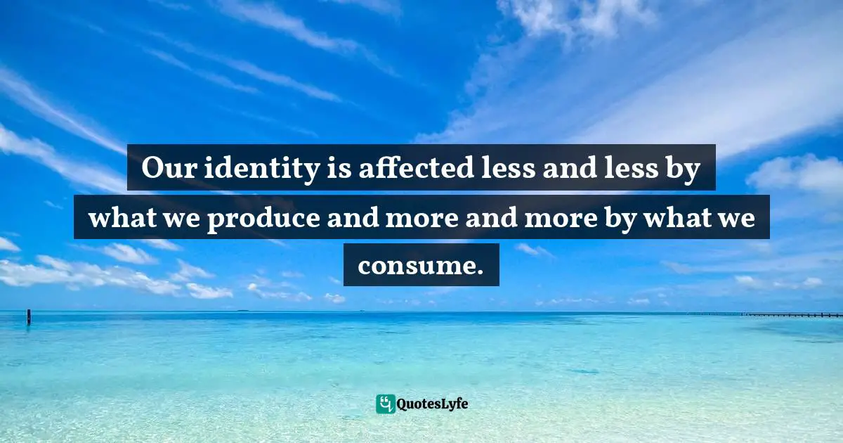 Our identity is affected less and less by what we produce and more and more by what we consume.