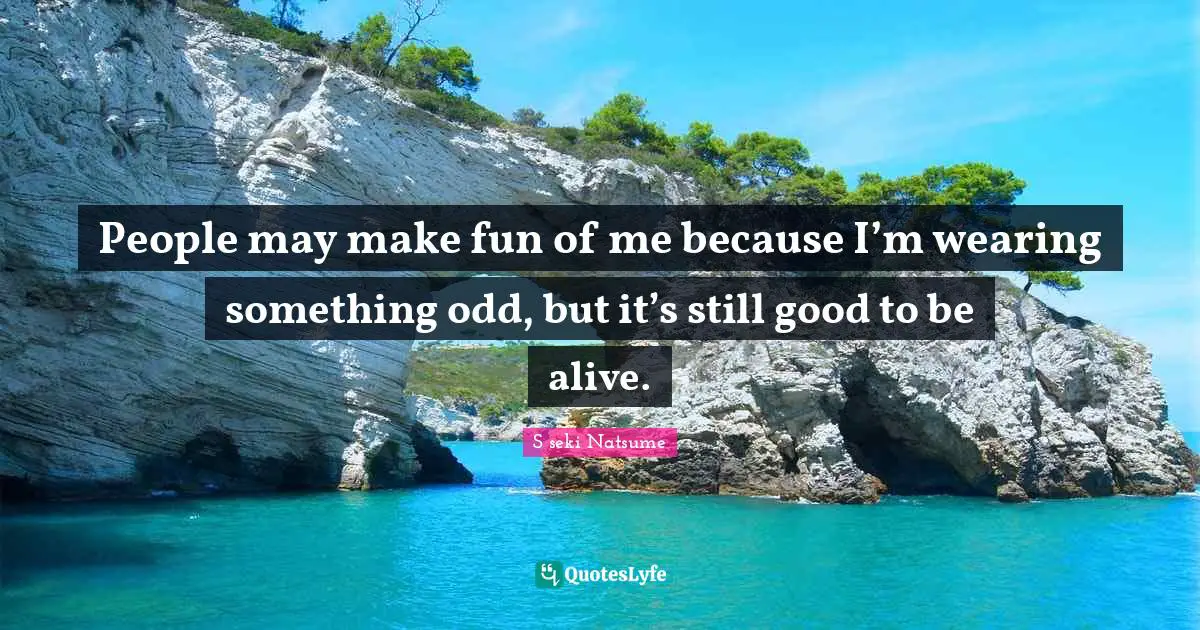 People may make fun of me because I’m wearing something odd, but it’s still good to be alive.