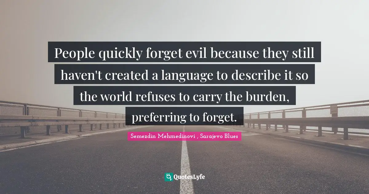 People quickly forget evil because they still haven't created a language to describe it so the world refuses to carry the burden, preferring to forget.
