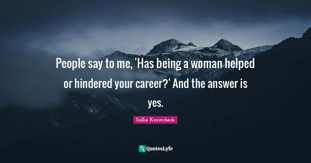 People say to me, 'Has being a woman helped or hindered your career?' And the answer is yes.