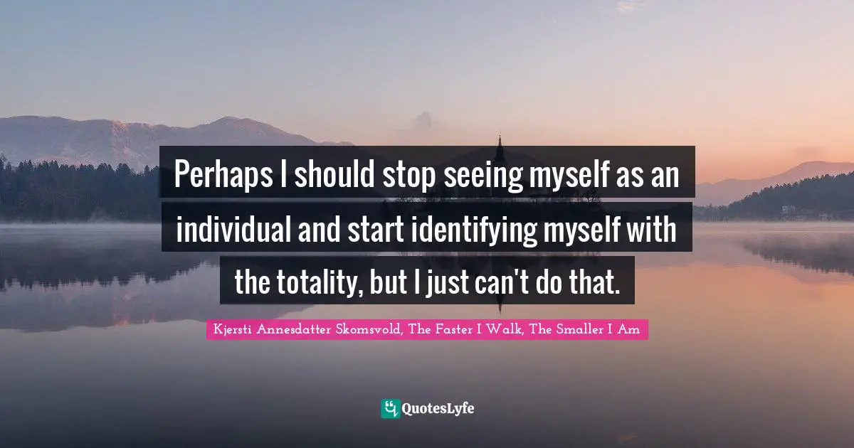 Perhaps I should stop seeing myself as an individual and start identifying myself with the totality, but I just can't do that.